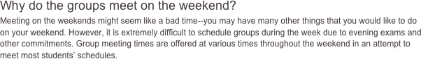 Why do the groups meet on the 
weekend?
Meeting on the weekends might seem like a bad time--you may 
have many other things that you would like to do on your weekend. 
However, it is extremely difficult to schedule groups during the week due 
to evening exams and other commitments. Group meeting times are offered 
at various times throughout the weekend in an attempt to meet most 
students' schedules. 